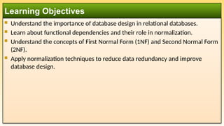  Understand the importance of database design in relational databases.
 Learn about functional dependencies and their role in normalization.
 Understand the concepts of First Normal Form (1NF) and Second Normal Form
(2NF).
 Apply normalization techniques to reduce data redundancy and improve
database design.
Learning Objectives
 