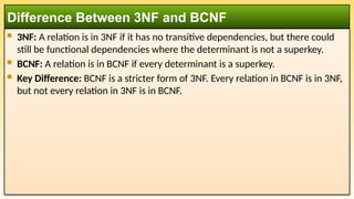  3NF: A relation is in 3NF if it has no transitive dependencies, but there could
still be functional dependencies where the determinant is not a superkey.
 BCNF: A relation is in BCNF if every determinant is a superkey.
 Key Difference: BCNF is a stricter form of 3NF. Every relation in BCNF is in 3NF,
but not every relation in 3NF is in BCNF.
Difference Between 3NF and BCNF
 