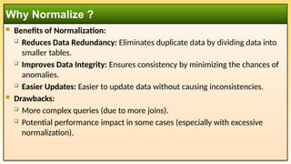  Benefits of Normalization:
 Reduces Data Redundancy: Eliminates duplicate data by dividing data into
smaller tables.
 Improves Data Integrity: Ensures consistency by minimizing the chances of
anomalies.
 Easier Updates: Easier to update data without causing inconsistencies.
 Drawbacks:
 More complex queries (due to more joins).
 Potential performance impact in some cases (especially with excessive
normalization).
Why Normalize ?
 