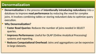  Denormalization is the process of intentionally introducing redundancy into a
database to improve read performance by reducing the need for complex
joins. It involves combining tables or storing redundant data to optimize query
execution.
 Why Denormalization?
 Faster Read Queries: Reduces the number of joins needed in SELECT
queries.
 Improves Performance: Useful for OLAP (Online Analytical Processing)
systems and reporting.
 Reduces Computational Overhead: Joins and aggregations can be expensive
in large datasets.
Denormalization
 