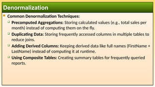  Common Denormalization Techniques:
 Precomputed Aggregations: Storing calculated values (e.g., total sales per
month) instead of computing them on the fly.
 Duplicating Data: Storing frequently accessed columns in multiple tables to
reduce joins.
 Adding Derived Columns: Keeping derived data like full names (FirstName +
LastName) instead of computing it at runtime.
 Using Composite Tables: Creating summary tables for frequently queried
reports.
Denormalization
 