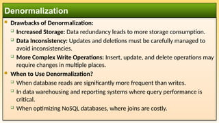  Drawbacks of Denormalization:
 Increased Storage: Data redundancy leads to more storage consumption.
 Data Inconsistency: Updates and deletions must be carefully managed to
avoid inconsistencies.
 More Complex Write Operations: Insert, update, and delete operations may
require changes in multiple places.
 When to Use Denormalization?
 When database reads are significantly more frequent than writes.
 In data warehousing and reporting systems where query performance is
critical.
 When optimizing NoSQL databases, where joins are costly.
Denormalization
 