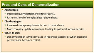  Advantages:
 Improved query performance (fewer joins).
 Faster retrieval of complex data relationships.
 Disadvantages:
 Increased storage requirements due to redundancy.
 More complex update operations, leading to potential inconsistencies.
 When to Use:
 Denormalization is typically used in reporting systems or when querying
performance becomes critical.
Pros and Cons of Denormalization
 