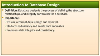  Definition: Database design is the process of defining the structure,
relationships, and integrity constraints for a database.
 Importance:
 Ensures efficient data storage and retrieval.
 Reduces redundancy and avoids data anomalies.
 Improves data integrity and consistency.
Introduction to Database Design
 