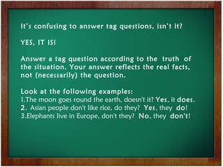 It’s confusing to answer tag questions, isn’t it?
YES, IT IS!
Answer a tag question according to the truth of
the situation. Your answer reflects the real facts,
not (necessarily) the question.
Look at the following examples:
1.The moon goes round the earth, doesn't it? Yes, it does.
2. Asian people don't like rice, do they? Yes, they do!
3.Elephants live in Europe, don't they? No, they don't!
 