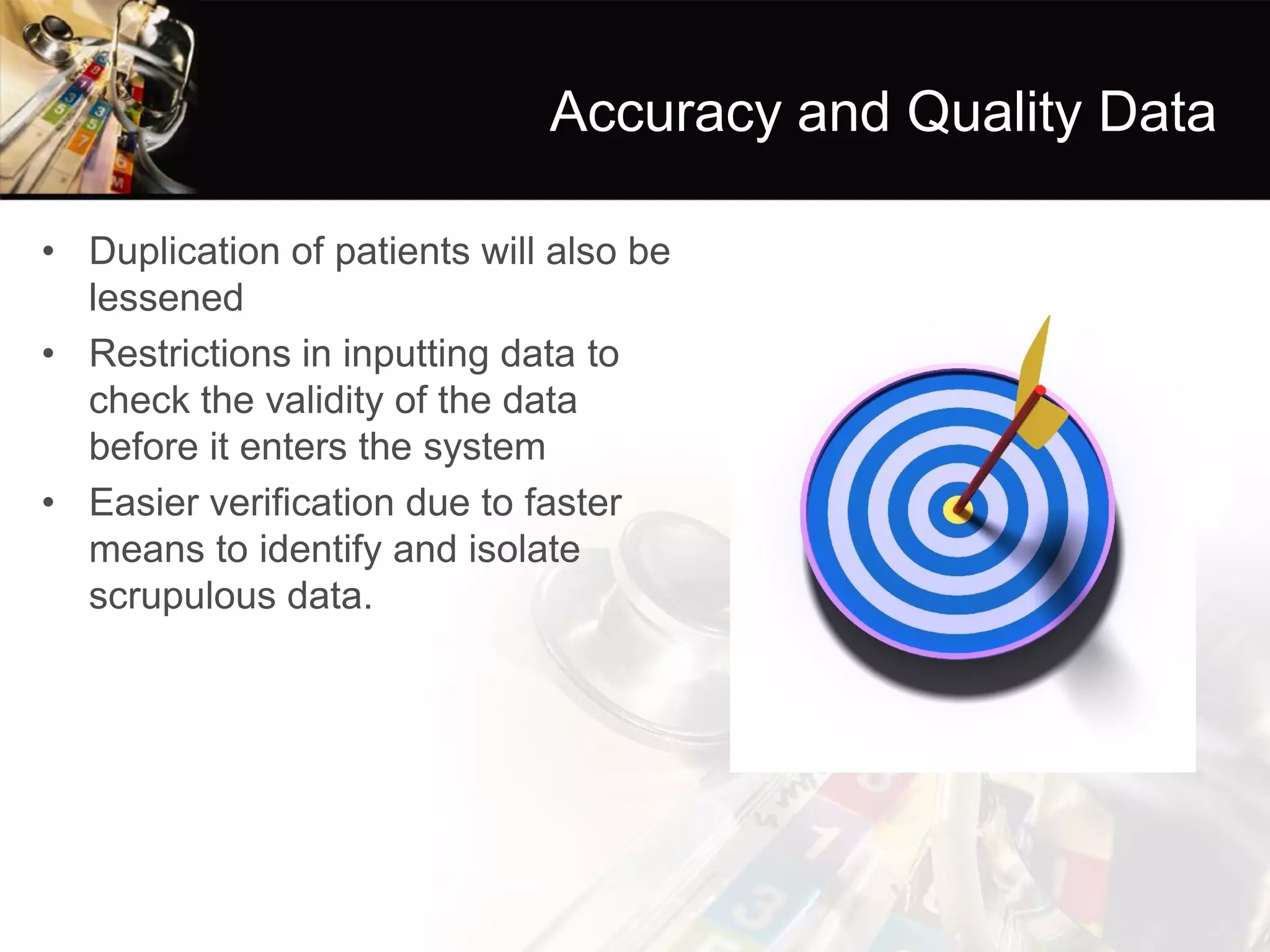 Accuracy and Quality Data 
•Duplication of patients will also be lessened 
•Restrictions in inputting data to check the validity of the data before it enters the system 
•Easier verification due to faster means to identify and isolate scrupulous data.  