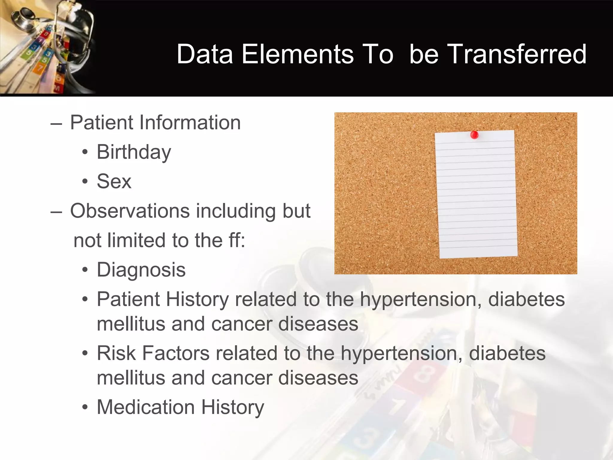 Data Elements To be Transferred 
–Patient Information 
•Birthday 
•Sex 
–Observations including but 
not limited to the ff: 
•Diagnosis 
•Patient History related to the hypertension, diabetes mellitus and cancer diseases 
•Risk Factors related to the hypertension, diabetes mellitus and cancer diseases 
•Medication History  