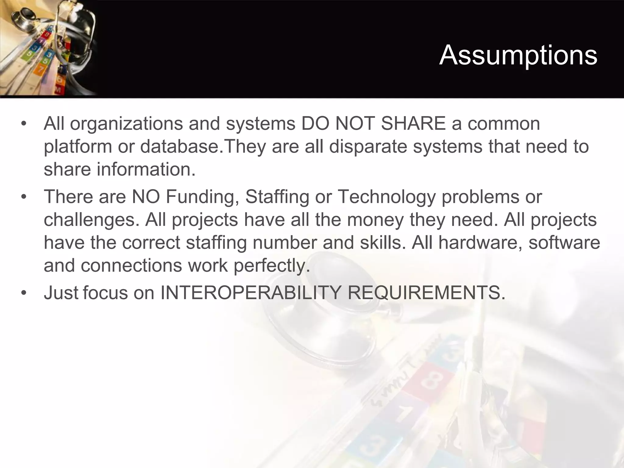 Assumptions 
•All organizations and systems DO NOT SHARE a common platform or database.They are all disparate systems that need to share information. 
•There are NO Funding, Staffing or Technology problems or challenges. All projects have all the money they need. All projects have the correct staffing number and skills. All hardware, software and connections work perfectly. 
•Just focus on INTEROPERABILITY REQUIREMENTS.  