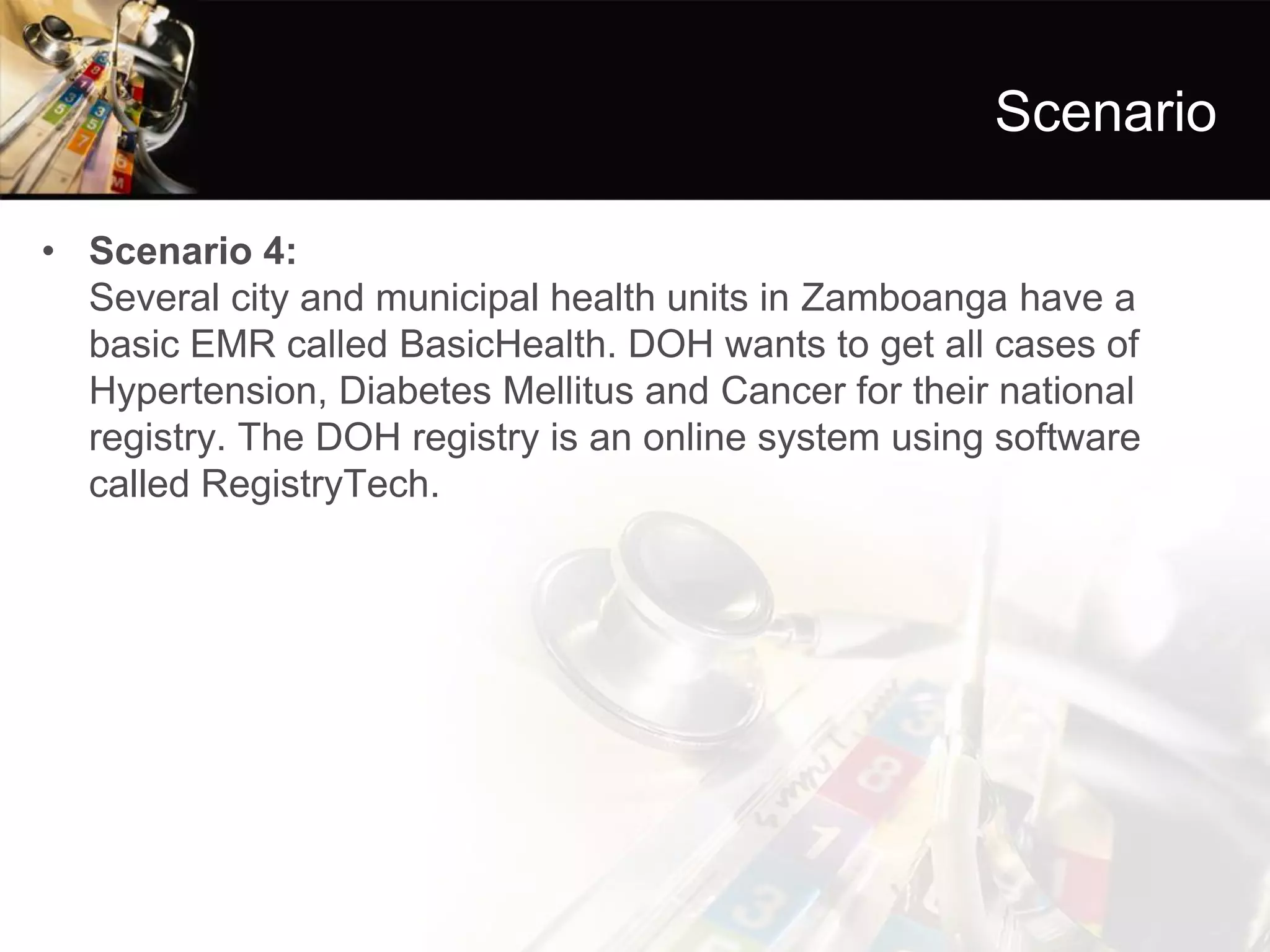 Scenario 
•Scenario 4: Several city and municipal health units in Zamboanga have a basic EMR called BasicHealth. DOH wants to get all cases of Hypertension, Diabetes Mellitus and Cancer for their national registry. The DOH registry is an online system using software called RegistryTech.  