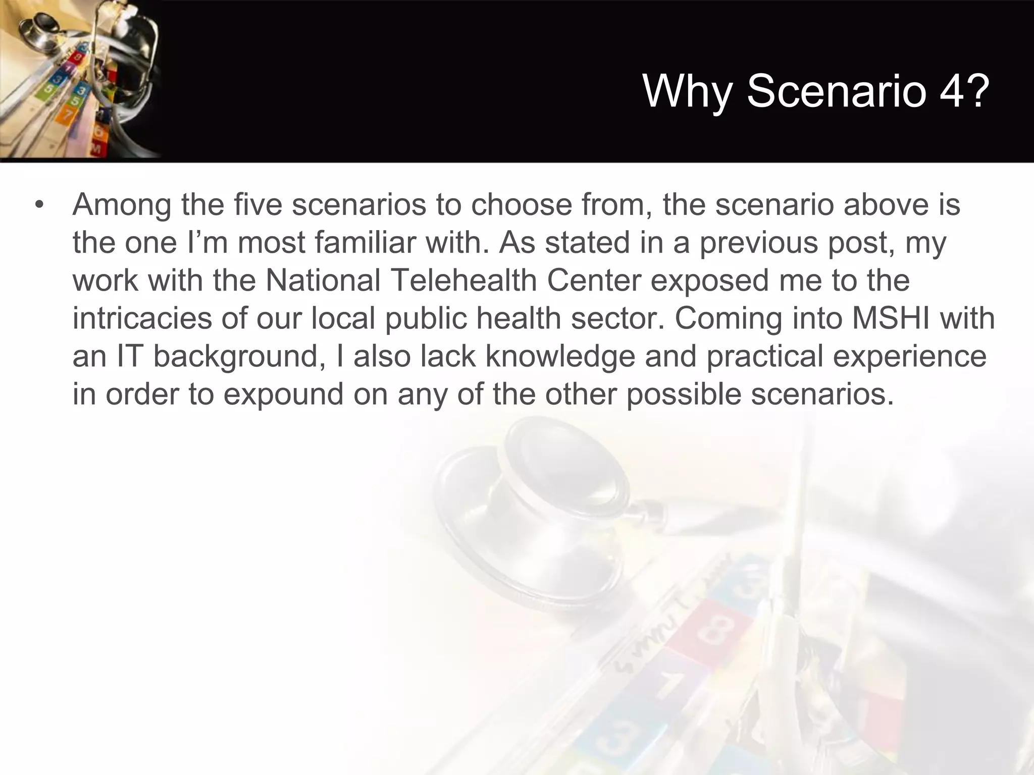 Why Scenario 4? 
•Among the five scenarios to choose from, the scenario above is the one I’m most familiar with. As stated in a previous post, my work with the National Telehealth Center exposed me to the intricacies of our local public health sector. Coming into MSHI with an IT background, I also lack knowledge and practical experience in order to expound on any of the other possible scenarios.  