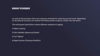 As with all 3D processes, there are numerous methods for achieving an end result. Depending
on the desired outcome, one method will likely produce superior results over the others.
The techniques listed below outline different methods of rigging:
1) Object Linking
2) Skin Modifier (Bones and Mesh)
3) CAT Objects
4) Biped System (Physique Modifier)
RIGGING TECHNIQUES
 