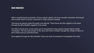 When considering the animation of more organic objects, we must consider animation techniques
that include chains of bones, connected to larger physical meshes.
The bones are placed inside the mesh to be affected. These bones are then applied to the mesh
through the Skin Modifier (applied to the mesh).
The effect of each bone on the mesh can be manipulated using capsule shaped objects called
“envelopes”. The size and location of the inner and outer envelope changes the weight of effect on
each vertex from an individual bone.
Once applied through the Skin Modifier, bones can then be animated to manipulate the mesh.
SKIN MODIFIER
 