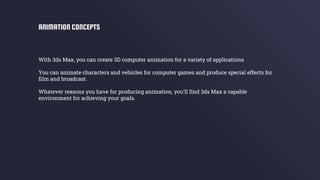 With 3ds Max, you can create 3D computer animation for a variety of applications.
You can animate characters and vehicles for computer games and produce special effects for
film and broadcast.
Whatever reasons you have for producing animation, you'll find 3ds Max a capable
environment for achieving your goals.
ANIMATION CONCEPTS
 