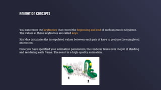 You can create the keyframes that record the beginning and end of each animated sequence.
The values at these keyframes are called keys.
3ds Max calculates the interpolated values between each pair of keys to produce the completed
animation.
Once you have specified your animation parameters, the renderer takes over the job of shading
and rendering each frame. The result is a high-quality animation.
ANIMATION CONCEPTS
 