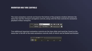 The main animation controls are found at the bottom of the program window, between the
status bar and the viewport navigation controls, along with the time controls for animation
playback within viewports.
Two additional important animation controls are the time slider and track bar, found on the
status bar to the left of the main animation controls, both of which can be floated and docked.
ANIMATION AND TIME CONTROLS
 