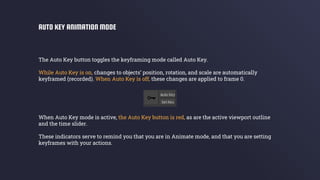 The Auto Key button toggles the keyframing mode called Auto Key.
While Auto Key is on, changes to objects’ position, rotation, and scale are automatically
keyframed (recorded). When Auto Key is off, these changes are applied to frame 0.
When Auto Key mode is active, the Auto Key button is red, as are the active viewport outline
and the time slider.
These indicators serve to remind you that you are in Animate mode, and that you are setting
keyframes with your actions.
AUTO KEY ANIMATION MODE
 