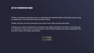 Set Key Animation mode allows you to create keys for selected objects individual tracks using
a combination of the Set Keys button and Key Filters.
Unlike Auto Key, Set Key mode gives you control over what you key and when.
It allows you to pose a character (or transform any object) and then if you like it, use that pose
to create keys. If you move to another point in time without keying, your pose is discarded. Set
Key also works with object parameters.
SET KEY ANIMATION MODE
 