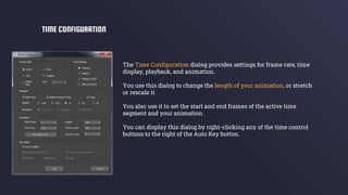 The Time Configuration dialog provides settings for frame rate, time
display, playback, and animation.
You use this dialog to change the length of your animation, or stretch
or rescale it.
You also use it to set the start and end frames of the active time
segment and your animation.
You can display this dialog by right-clicking any of the time control
buttons to the right of the Auto Key button.
TIME CONFIGURATION
 