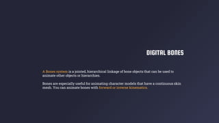 DIGITAL BONES
A Bones system is a jointed, hierarchical linkage of bone objects that can be used to
animate other objects or hierarchies.
Bones are especially useful for animating character models that have a continuous skin
mesh. You can animate bones with forward or inverse kinematics.
 