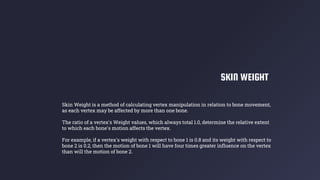 SKIN WEIGHT
Skin Weight is a method of calculating vertex manipulation in relation to bone movement,
as each vertex may be affected by more than one bone.
The ratio of a vertex's Weight values, which always total 1.0, determine the relative extent
to which each bone's motion affects the vertex.
For example, if a vertex's weight with respect to bone 1 is 0.8 and its weight with respect to
bone 2 is 0.2, then the motion of bone 1 will have four times greater influence on the vertex
than will the motion of bone 2.
 