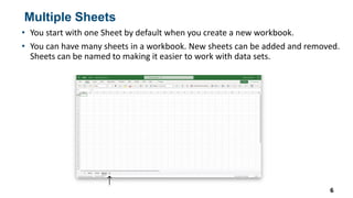 Multiple Sheets
• You start with one Sheet by default when you create a new workbook.
• You can have many sheets in a workbook. New sheets can be added and removed.
Sheets can be named to making it easier to work with data sets.
6
 