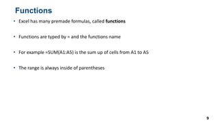 Functions
9
• Excel has many premade formulas, called functions
• Functions are typed by = and the functions name
• For example =SUM(A1:A5) is the sum up of cells from A1 to A5
• The range is always inside of parentheses
 