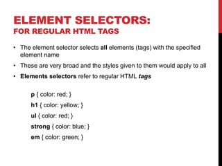 ELEMENT SELECTORS: 
FOR REGULAR HTML TAGS 
• The element selector selects all elements (tags) with the specified 
element name 
• These are very broad and the styles given to them would apply to all 
• Elements selectors refer to regular HTML tags 
p { color: red; } 
h1 { color: yellow; } 
ul { color: red; } 
strong { color: blue; } 
em { color: green; } 
 