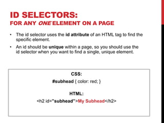ID SELECTORS: 
FOR ANY ONE ELEMENT ON A PAGE 
• The id selector uses the id attribute of an HTML tag to find the 
specific element. 
• An id should be unique within a page, so you should use the 
id selector when you want to find a single, unique element. 
CSS: 
#subhead { color: red; } 
HTML: 
<h2 id=”subhead”>My Subhead</h2> 
 