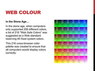 WEB COLOUR 
In the Stone Age… 
In the stone age, when computers 
only supported 256 different colors, 
a list of 216 "Web Safe Colors" was 
suggested as a Web standard, 
reserving 40 fixed system colors. 
This 216 cross-browser color 
palette was created to ensure that 
all computers would display colors 
correctly: 
 