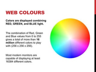 WEB COLOURS 
Colors are displayed combining 
RED, GREEN, and BLUE light. 
The combination of Red, Green 
and Blue values from 0 to 255 
gives a total of more than 16 
million different colors to play 
with (256 x 256 x 256). 
Most modern monitors are 
capable of displaying at least 
16384 different colors. 
 