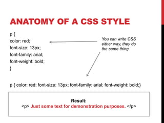 ANATOMY OF A CSS STYLE 
p { 
color: red; 
font-size: 13px; 
font-family: arial; 
font-weight: bold; 
} 
You can write CSS 
either way, they do 
the same thing 
p { color: red; font-size: 13px; font-family: arial; font-weight: bold;} 
Result: 
<p> Just some text for demonstration purposes. </p> 
 