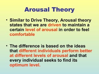 Arousal Theory 
• Similar to Drive Theory, Arousal theory 
states that we are driven to maintain a 
certain level of arousal in order to feel 
comfortable 
• The difference is based on the ideas 
that different individuals perform better 
at different levels of arousal and that 
every individual seeks to find its 
optimum level. 
 