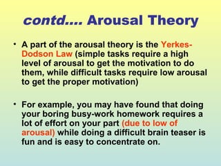 contd…. Arousal Theory 
• A part of the arousal theory is the Yerkes- 
Dodson Law (simple tasks require a high 
level of arousal to get the motivation to do 
them, while difficult tasks require low arousal 
to get the proper motivation) 
• For example, you may have found that doing 
your boring busy-work homework requires a 
lot of effort on your part (due to low of 
arousal) while doing a difficult brain teaser is 
fun and is easy to concentrate on. 
 