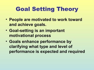 Goal Setting Theory 
• People are motivated to work toward 
and achieve goals. 
• Goal-setting is an important 
motivational process 
• Goals enhance performance by 
clarifying what type and level of 
performance is expected and required 
 
