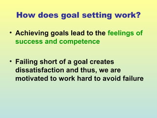 How does goal setting work? 
• Achieving goals lead to the feelings of 
success and competence 
• Failing short of a goal creates 
dissatisfaction and thus, we are 
motivated to work hard to avoid failure 
 