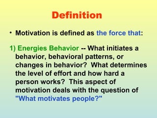 Definition 
• Motivation is defined as the force that: 
1) Energies Behavior -- What initiates a 
behavior, behavioral patterns, or 
changes in behavior? What determines 
the level of effort and how hard a 
person works? This aspect of 
motivation deals with the question of 
"What motivates people?" 
 