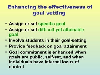 Enhancing the effectiveness of 
goal setting 
• Assign or set specific goal 
• Assign or set difficult yet attainable 
goal 
• Involve students in their goal-setting 
• Provide feedback on goal attainment 
• Goal commitment is enhanced when 
goals are public, self-set, and when 
individuals have internal locus of 
control 
 