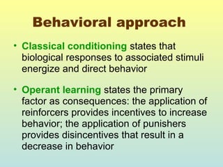 Behavioral approach 
• Classical conditioning states that 
biological responses to associated stimuli 
energize and direct behavior 
• Operant learning states the primary 
factor as consequences: the application of 
reinforcers provides incentives to increase 
behavior; the application of punishers 
provides disincentives that result in a 
decrease in behavior 
 