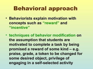 Behavioral approach 
• Behaviorists explain motivation with 
concepts such as “reward” and 
“incentive” 
• techniques of behavior modification on 
the assumption that students are 
motivated to complete a task by being 
promised a reward of some kind – e.g. 
praise, grade, a token to be changed for 
some desired object, privilege of 
engaging in a self-selected activity 
 