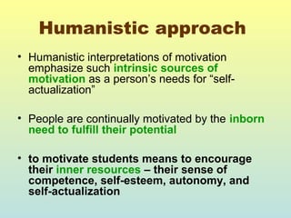 Humanistic approach 
• Humanistic interpretations of motivation 
emphasize such intrinsic sources of 
motivation as a person’s needs for “self-actualization” 
• People are continually motivated by the inborn 
need to fulfill their potential 
• to motivate students means to encourage 
their inner resources – their sense of 
competence, self-esteem, autonomy, and 
self-actualization 
 
