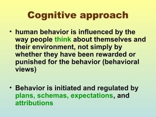 Cognitive approach 
• human behavior is influenced by the 
way people think about themselves and 
their environment, not simply by 
whether they have been rewarded or 
punished for the behavior (behavioral 
views) 
• Behavior is initiated and regulated by 
plans, schemas, expectations, and 
attributions 
 