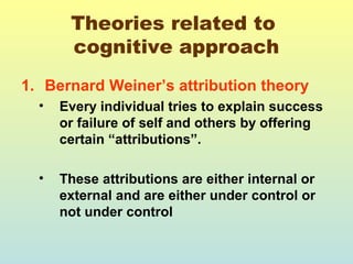 Theories related to 
cognitive approach 
1. Bernard Weiner’s attribution theory 
• Every individual tries to explain success 
or failure of self and others by offering 
certain “attributions”. 
• These attributions are either internal or 
external and are either under control or 
not under control 
 