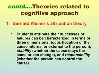 contd….Theories related to 
cognitive approach 
1. Bernard Weiner’s attribution theory 
• Students attribute their successes or 
failures can be characterized in terms of 
three dimensions: locus (location of the 
cause internal or external to the person), 
stability (whether the cause stays the 
same or can change), and responsibility 
(whether the person can control the 
cause). 
 