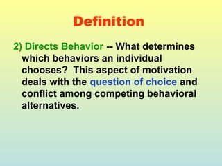Definition 
2) Directs Behavior -- What determines 
which behaviors an individual 
chooses? This aspect of motivation 
deals with the question of choice and 
conflict among competing behavioral 
alternatives. 
 