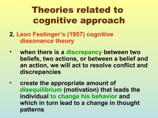 Theories related to 
cognitive approach 
2. Leon Festinger’s (1957) cognitive 
dissonance theory 
• when there is a discrepancy between two 
beliefs, two actions, or between a belief and 
an action, we will act to resolve conflict and 
discrepancies 
• create the appropriate amount of 
disequilibrium (motivation) that leads the 
individual to change his behavior and 
which in turn lead to a change in thought 
patterns 
 