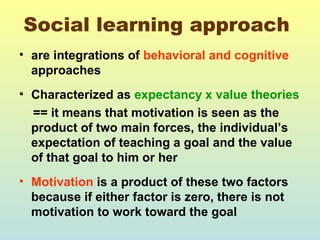 Social learning approach 
• are integrations of behavioral and cognitive 
approaches 
• Characterized as expectancy x value theories 
== it means that motivation is seen as the 
product of two main forces, the individual’s 
expectation of teaching a goal and the value 
of that goal to him or her 
• Motivation is a product of these two factors 
because if either factor is zero, there is not 
motivation to work toward the goal 
 