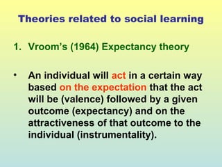 Theories related to social learning 
1. Vroom’s (1964) Expectancy theory 
• An individual will act in a certain way 
based on the expectation that the act 
will be (valence) followed by a given 
outcome (expectancy) and on the 
attractiveness of that outcome to the 
individual (instrumentality). 
 