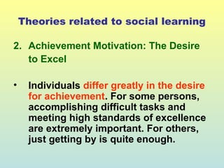 Theories related to social learning 
2. Achievement Motivation: The Desire 
to Excel 
• Individuals differ greatly in the desire 
for achievement. For some persons, 
accomplishing difficult tasks and 
meeting high standards of excellence 
are extremely important. For others, 
just getting by is quite enough. 
 