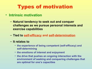 Types of motivation 
• Intrinsic motivation 
– Natural tendency to seek out and conquer 
challenges as we pursue personal interests and 
exercise capabilities 
– Tied to self-efficacy and self-determination 
– It relates to 
• the experience of being competent (self-efficacy) and 
self-determining 
• the emotions of interest and enjoyment 
• the drive that pushes an ongoing interaction with the 
environment of seeking and conquering challenges that 
are optimal for one’s capacities 
 