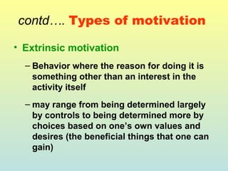 contd…. Types of motivation 
• Extrinsic motivation 
– Behavior where the reason for doing it is 
something other than an interest in the 
activity itself 
– may range from being determined largely 
by controls to being determined more by 
choices based on one’s own values and 
desires (the beneficial things that one can 
gain) 
 